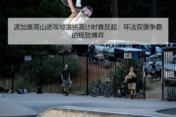 波加查高山进攻与温格高计时赛反超：环法双雄争霸的极致博弈
