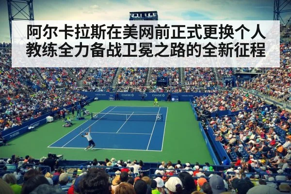 阿尔卡拉斯在美网前正式更换个人教练全力备战卫冕之路的全新征程