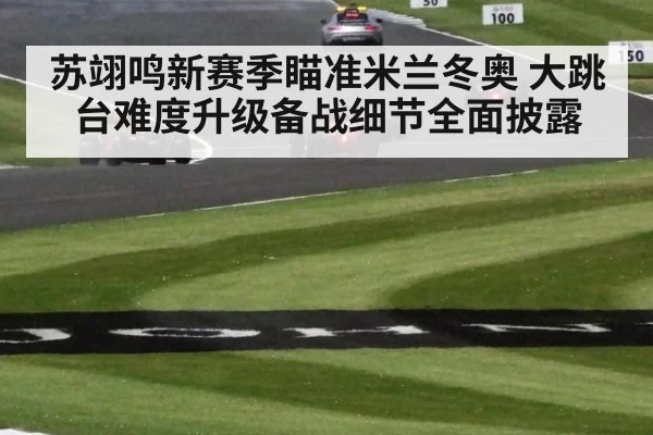 苏翊鸣新赛季瞄准米兰冬奥 大跳台难度升级备战细节全面披露